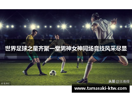世界足球之星齐聚一堂男神女神同场竞技风采尽显