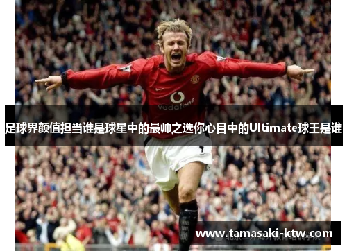 足球界颜值担当谁是球星中的最帅之选你心目中的Ultimate球王是谁